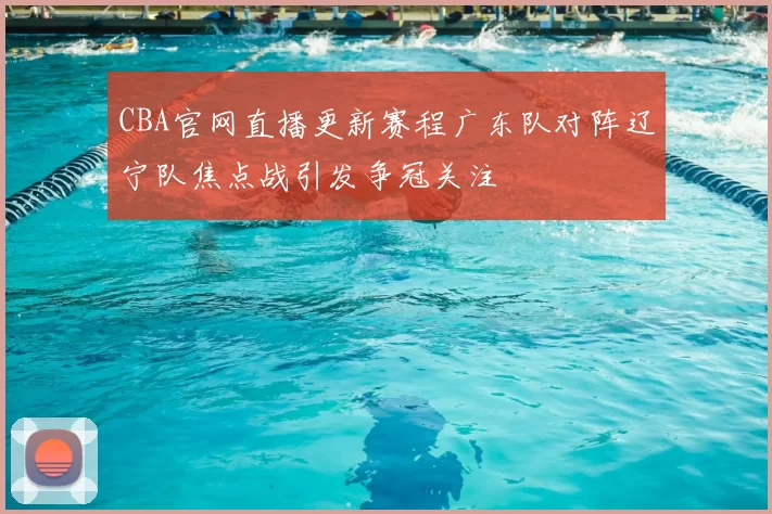 CBA官网直播更新赛程广东队对阵辽宁队焦点战引发争冠关注