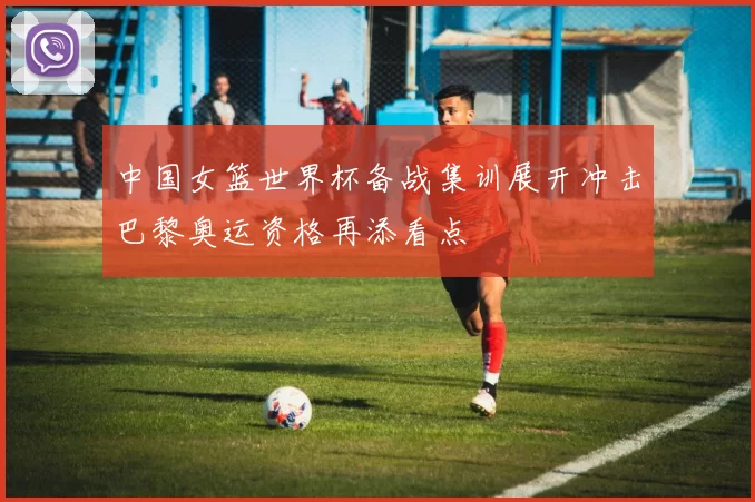 中国女篮世界杯备战集训展开冲击巴黎奥运资格再添看点