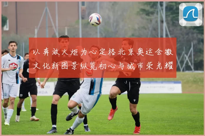 以奔放火炬为心定格北京奥运会徽文化新图景纵览初心与城市荣光耀