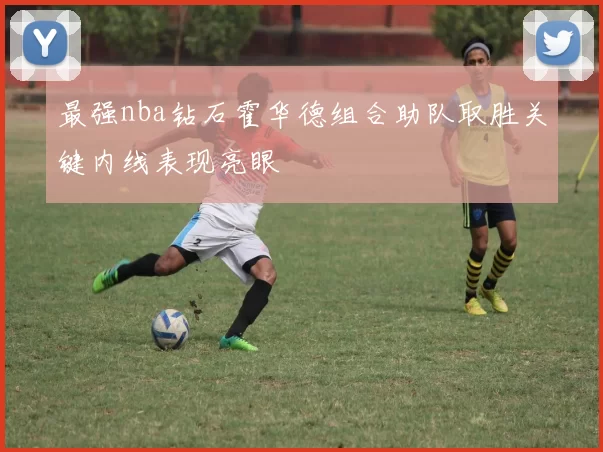 最强nba钻石霍华德组合助队取胜关键内线表现亮眼