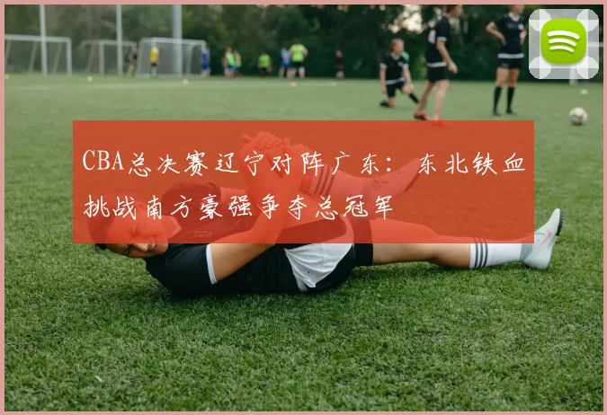CBA总决赛辽宁对阵广东：东北铁血挑战南方豪强争夺总冠军