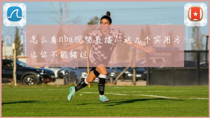 怎么看nba现场直播？这几个实用方法你不能错过！
