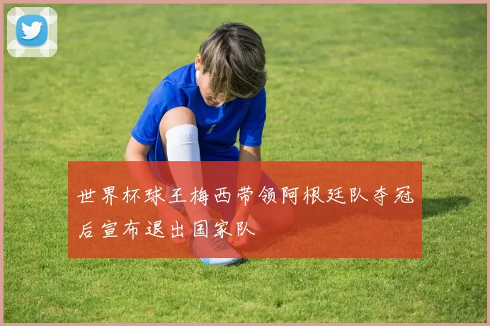 世界杯球王梅西带领阿根廷队夺冠后宣布退出国家队