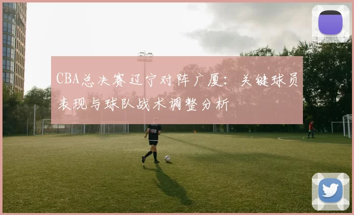 CBA总决赛辽宁对阵广厦：关键球员表现与球队战术调整分析