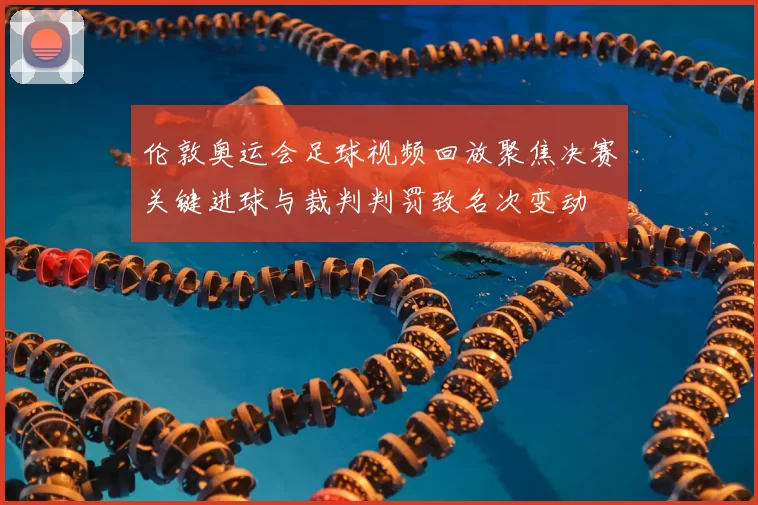 伦敦奥运会足球视频回放聚焦决赛关键进球与裁判判罚致名次变动