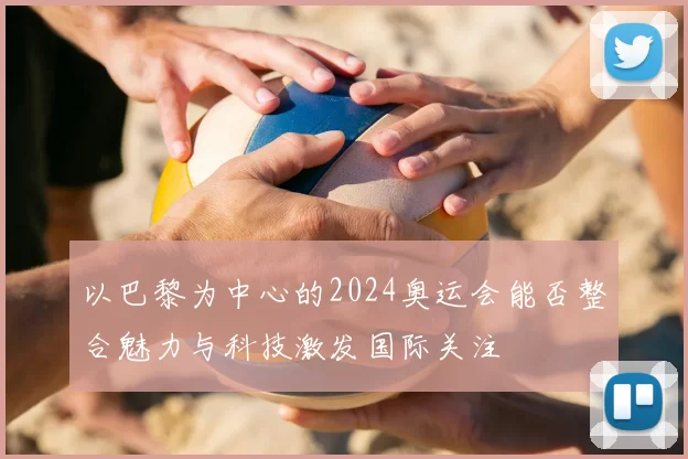 以巴黎为中心的2024奥运会能否整合魅力与科技激发国际关注
