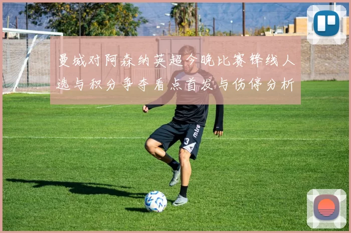 曼城对阿森纳英超今晚比赛锋线人选与积分争夺看点首发与伤停分析