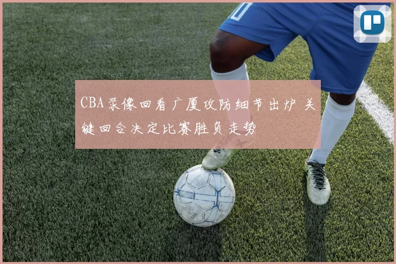 CBA录像回看广厦攻防细节出炉 关键回合决定比赛胜负走势