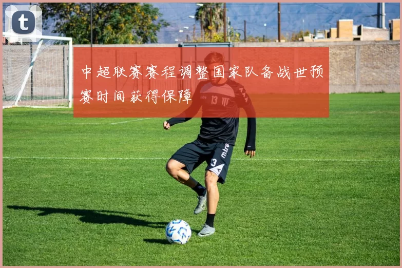中超联赛赛程调整国家队备战世预赛时间获得保障