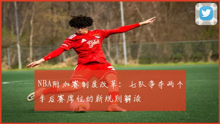 NBA附加赛制度改革：七队争夺两个季后赛席位的新规则解读