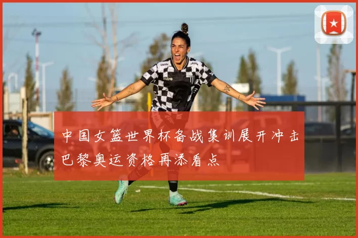 中国女篮世界杯备战集训展开冲击巴黎奥运资格再添看点