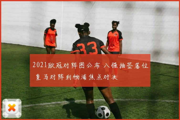 2021欧冠对阵图公布 八强抽签落位 皇马对阵利物浦焦点对决