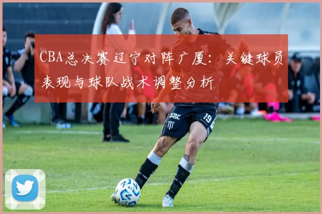 CBA总决赛辽宁对阵广厦：关键球员表现与球队战术调整分析