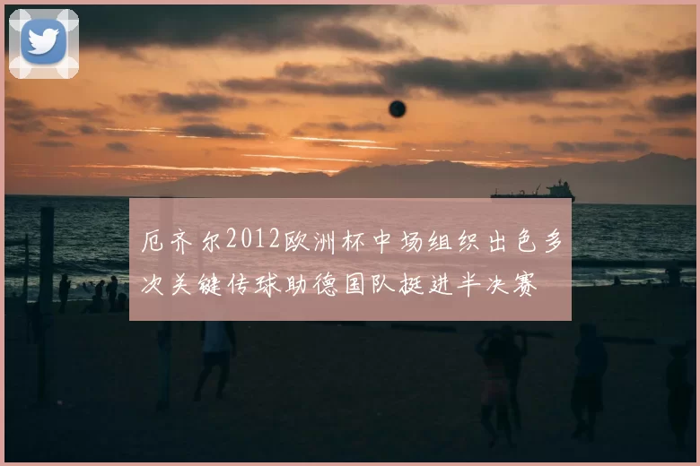 厄齐尔2012欧洲杯中场组织出色多次关键传球助德国队挺进半决赛