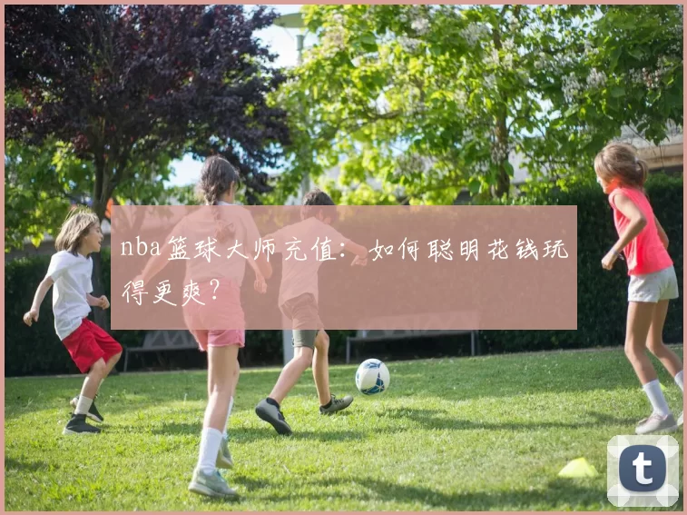 nba篮球大师充值：如何聪明花钱玩得更爽？