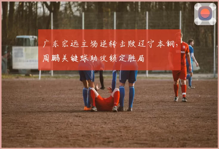 广东宏远主场逆转击败辽宁本钢,周鹏关键球助攻锁定胜局